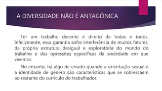 A DIVERSIDADE NÃO É ANTAGÔNICA
Ter um trabalho decente é direito de todas e todos.
Infelizmente, essa garantia sofre interferência de muitos fatores:
da própria estrutura desigual e exploratória do mundo do
trabalho e das opressões específicas da sociedade em que
vivemos.
No entanto, há algo de errado quando a orientação sexual e
a identidade de gênero são características que se sobressaem
ao restante do currículo do trabalhador.
 
