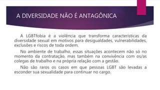 A DIVERSIDADE NÃO É ANTAGÔNICA
A LGBTfobia é a violência que transforma características da
diversidade sexual em motivos para desigualdades, vulnerabilidades,
exclusões e riscos de toda ordem.
No ambiente de trabalho, essas situações acontecem não só no
momento da contratação, mas também na convivência com os/as
colegas de trabalho e na própria relação com a gestão.
Não são raros os casos em que pessoas LGBT são levadas a
esconder sua sexualidade para continuar no cargo.
 