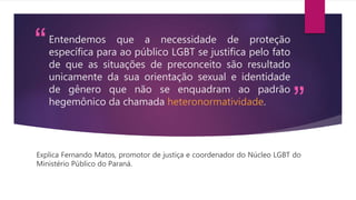“
”
Entendemos que a necessidade de proteção
específica para ao público LGBT se justifica pelo fato
de que as situações de preconceito são resultado
unicamente da sua orientação sexual e identidade
de gênero que não se enquadram ao padrão
hegemônico da chamada heteronormatividade.
Explica Fernando Matos, promotor de justiça e coordenador do Núcleo LGBT do
Ministério Público do Paraná.
 