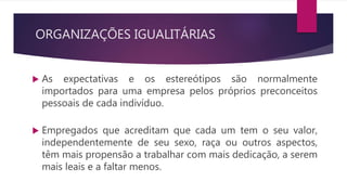 ORGANIZAÇÕES IGUALITÁRIAS
 As expectativas e os estereótipos são normalmente
importados para uma empresa pelos próprios preconceitos
pessoais de cada indivíduo.
 Empregados que acreditam que cada um tem o seu valor,
independentemente de seu sexo, raça ou outros aspectos,
têm mais propensão a trabalhar com mais dedicação, a serem
mais leais e a faltar menos.
 