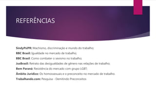REFERÊNCIAS
SindyPsiPR: Machismo, discriminação e mundo do trabalho;
BBC Brasil: Igualdade no mercado de trabalho;
BBC Brasil: Como combater o sexismo no trabalho;
JusBrasil: Retrato das desigualdades de gênero nas relações de trabalho;
Bem Paraná: Resistência do mercado com grupo LGBT;
Âmbito Jurídico: Os homossexuais e o preconceito no mercado de trabalho.
Trabalhando.com: Pesquisa - Demitindo Preconceitos
 