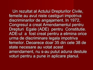 Un rezultat al Actului Drepturilor Civile,Un rezultat al Actului Drepturilor Civile,
femeile au avut niste castiguri impotrivafemeile au avut niste castiguri impotriva
discriminarilor de angajament. In 1972,discriminarilor de angajament. In 1972,
Congresul a creat Amendamentul pentruCongresul a creat Amendamentul pentru
Drepturi Egale (ADE) pentru Constitutie.Drepturi Egale (ADE) pentru Constitutie.
ADE-ul a fost creat pentru a elimina oriceADE-ul a fost creat pentru a elimina orice
urma de discriminare legala impotrivaurma de discriminare legala impotriva
femeilor. Deoarece doar 35 din cele 38 defemeilor. Deoarece doar 35 din cele 38 de
state necesare au votat aceststate necesare au votat acest
amendament, nu s-au putut aduna destuleamendament, nu s-au putut aduna destule
voturi pentru a pune in aplicare planul.voturi pentru a pune in aplicare planul.
 