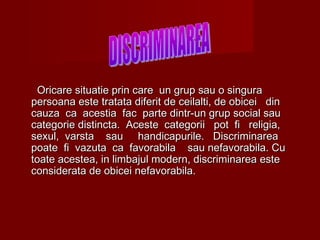 OOricare situatie prin care un grup sau o singuraricare situatie prin care un grup sau o singura
persoana este tratata diferit de ceilalti, de obicei dinpersoana este tratata diferit de ceilalti, de obicei din
cauza ca acestia fac parte dintr-un grup social saucauza ca acestia fac parte dintr-un grup social sau
categorie distincta. Aceste categoricategorie distincta. Aceste categoriii pot fi religia,pot fi religia,
sexul, varsta sau handicapurile. Discriminareasexul, varsta sau handicapurile. Discriminarea
poate fi vazuta ca favorabila sau nefavorabila. Cupoate fi vazuta ca favorabila sau nefavorabila. Cu
toate acestea, in limbajul modern, discriminarea estetoate acestea, in limbajul modern, discriminarea este
considerata de obicei nefavorabila.considerata de obicei nefavorabila.
 