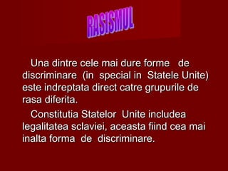 Una dintre cele mai dure forme deUna dintre cele mai dure forme de
discriminare (in special in Statele Unite)discriminare (in special in Statele Unite)
este indreptata direct catre grupurile deeste indreptata direct catre grupurile de
rasa diferita.rasa diferita.
Constitutia Statelor Unite includeaConstitutia Statelor Unite includea
legalitatea sclaviei, aceasta fiind cea mailegalitatea sclaviei, aceasta fiind cea mai
inalta forma de discriminare.inalta forma de discriminare.
 