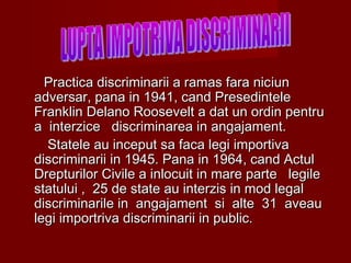 Practica discriminarii a ramas fara nicPractica discriminarii a ramas fara niciiunun
adversar, pana in 1941, cand Presedinteleadversar, pana in 1941, cand Presedintele
Franklin Delano Roosevelt a dat un ordin pentruFranklin Delano Roosevelt a dat un ordin pentru
a interzice discriminarea in angajament.a interzice discriminarea in angajament.
Statele au inceput sa faca legi importivaStatele au inceput sa faca legi importiva
discriminarii in 1945. Pana in 1964, cand Actuldiscriminarii in 1945. Pana in 1964, cand Actul
Drepturilor Civile a inlocuit in mare parte legileDrepturilor Civile a inlocuit in mare parte legile
statului , 25 de state au interzis in mod legalstatului , 25 de state au interzis in mod legal
discriminarile in angajament si alte 31 aveaudiscriminarile in angajament si alte 31 aveau
legi importriva discriminarii in public.legi importriva discriminarii in public.
 