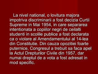 La nivel national, o lovitura majoraLa nivel national, o lovitura majora
iimmpotriva discriminarii a fost decizia Curtiipotriva discriminarii a fost decizia Curtii
Supreme in Mai 1954, in care separareaSupreme in Mai 1954, in care separarea
intentionata a copiilor negri de ceilaltiintentionata a copiilor negri de ceilalti
studenti in scolile publice a fost declaratastudenti in scolile publice a fost declarata
ca o violare al Amendamentului al 14-leaca o violare al Amendamentului al 14-lea
din Constitutie. Din cauza opozitiei foartedin Constitutie. Din cauza opozitiei foarte
puternice, Congresul a trebuit sa faca apelputernice, Congresul a trebuit sa faca apel
la Actul Drepturilor Civile din 1957, darla Actul Drepturilor Civile din 1957, dar
numai dreptul de a vota a fost adresat innumai dreptul de a vota a fost adresat in
mod specific.mod specific.
 