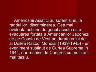 Americanii Asiatici au suferit si ei, laAmericanii Asiatici au suferit si ei, la
randul lor, discriminarea. Cea mairandul lor, discriminarea. Cea mai
evidenta actiune de genul acesta esteevidenta actiune de genul acesta este
evacuarea fortata a Americanilor Japonezievacuarea fortata a Americanilor Japonezi
de pede pe CCoasta de Vest pe durata celui de-oasta de Vest pe durata celui de-
al Doilea Razboi Mondial (1939-1945) - unal Doilea Razboi Mondial (1939-1945) - un
eveniment sustinut de Curtea Suprema ineveniment sustinut de Curtea Suprema in
19441944,, dar respins de Congres cu multdar respins de Congres cu multii aniani
mai tarziu.mai tarziu.
 