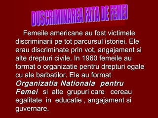 Femeile americane au fost victimeleFemeile americane au fost victimele
discriminarii pe tot parcursul istoriei. Elediscriminarii pe tot parcursul istoriei. Ele
erau discriminate prin vot, angajament sierau discriminate prin vot, angajament si
alte drepturi civile. In 1960 femeile aualte drepturi civile. In 1960 femeile au
format o organizatie pentru drepturi egaleformat o organizatie pentru drepturi egale
cu ale barbatilor. Ele au formatcu ale barbatilor. Ele au format
Organizatia Nationala pentruOrganizatia Nationala pentru
FemeiFemei si alte grupuri care cereausi alte grupuri care cereau
egalitate in educatie , angajament siegalitate in educatie , angajament si
guvernare.guvernare.
 