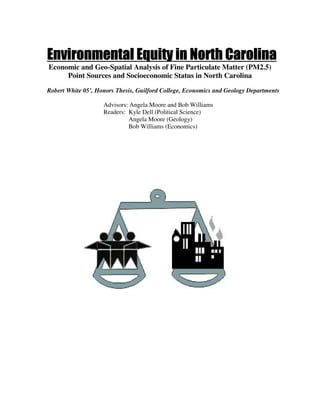 Environmental Equity in North Carolina
Economic and Geo-Spatial Analysis of Fine Particulate Matter (PM2.5)
     Point Sources and Socioeconomic Status in North Carolina
Robert White 05’, Honors Thesis, Guilford College, Economics and Geology Departments

                    Advisors: Angela Moore and Bob Williams
                    Readers: Kyle Dell (Political Science)
                             Angela Moore (Geology)
                             Bob Williams (Economics)
 