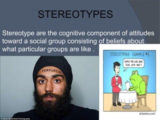 STEREOTYPES
Stereotype are the cognitive component of attitudes
toward a social group consisting of beliefs about
what particular groups are like .
 