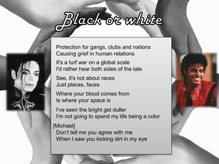 Protection for gangs, clubs and nations
Causing grief in human relations
It's a turf war on a global scale
I'd rather hear both sides of the tale
See, it's not about races
Just places, faces
Where your blood comes from
Is where your space is
I've seen the bright get duller
I'm not going to spend my life being a color
[Michael]
Don't tell me you agree with me
When I saw you kicking dirt in my eye
 