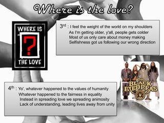 3rd : I feel the weight of the world on my shoulders
As I'm getting older, y'all, people gets colder
Most of us only care about money making
Selfishness got us following our wrong direction
4th : Yo', whatever happened to the values of humanity
Whatever happened to the fairness in equality
Instead in spreading love we spreading animosity
Lack of understanding, leading lives away from unity
 