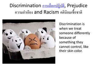 Discrimination การเลือกปฏิบัติ, Prejudice 
ความลา เอียง and Racism คตินิยมเชื้อชาติ 
Discrimination is 
when we treat 
someone differently 
because of 
something they 
cannot control, like 
their skin color. 
 