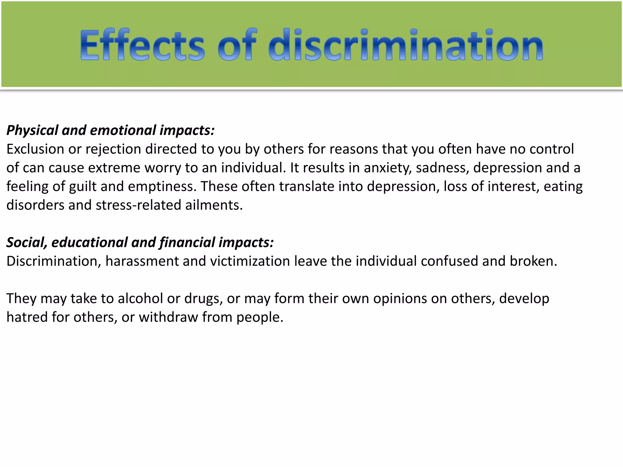 Physical and emotional impacts:
Exclusion or rejection directed to you by others for reasons that you often have no control
of can cause extreme worry to an individual. It results in anxiety, sadness, depression and a
feeling of guilt and emptiness. These often translate into depression, loss of interest, eating
disorders and stress-related ailments.
Social, educational and financial impacts:
Discrimination, harassment and victimization leave the individual confused and broken.
They may take to alcohol or drugs, or may form their own opinions on others, develop
hatred for others, or withdraw from people.
 
