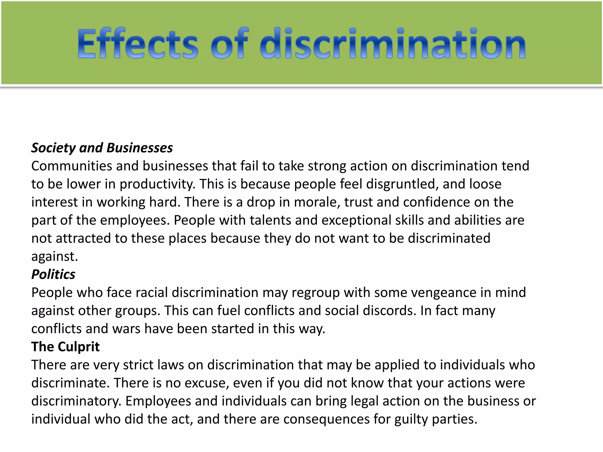 Society and Businesses
Communities and businesses that fail to take strong action on discrimination tend
to be lower in productivity. This is because people feel disgruntled, and loose
interest in working hard. There is a drop in morale, trust and confidence on the
part of the employees. People with talents and exceptional skills and abilities are
not attracted to these places because they do not want to be discriminated
against.
Politics
People who face racial discrimination may regroup with some vengeance in mind
against other groups. This can fuel conflicts and social discords. In fact many
conflicts and wars have been started in this way.
The Culprit
There are very strict laws on discrimination that may be applied to individuals who
discriminate. There is no excuse, even if you did not know that your actions were
discriminatory. Employees and individuals can bring legal action on the business or
individual who did the act, and there are consequences for guilty parties.
 