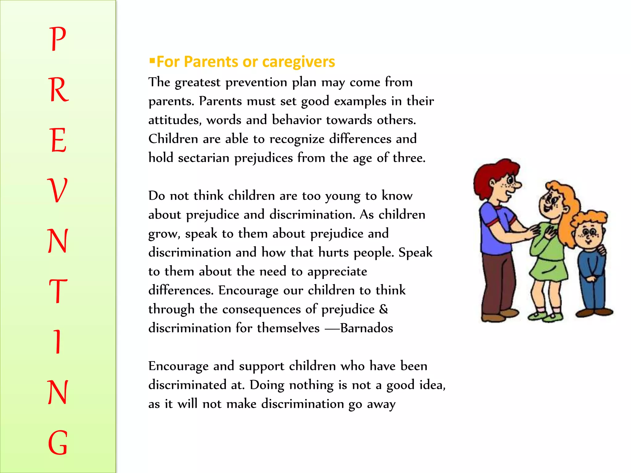P
R
E
V
N
T
I
N
G
For Parents or caregivers
The greatest prevention plan may come from
parents. Parents must set good examples in their
attitudes, words and behavior towards others.
Children are able to recognize differences and
hold sectarian prejudices from the age of three.
Do not think children are too young to know
about prejudice and discrimination. As children
grow, speak to them about prejudice and
discrimination and how that hurts people. Speak
to them about the need to appreciate
differences. Encourage our children to think
through the consequences of prejudice &
discrimination for themselves —Barnados
Encourage and support children who have been
discriminated at. Doing nothing is not a good idea,
as it will not make discrimination go away
 