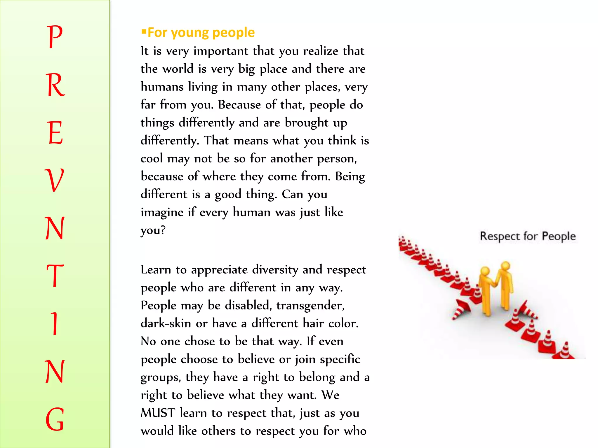 P
R
E
V
N
T
I
N
G
For young people
It is very important that you realize that
the world is very big place and there are
humans living in many other places, very
far from you. Because of that, people do
things differently and are brought up
differently. That means what you think is
cool may not be so for another person,
because of where they come from. Being
different is a good thing. Can you
imagine if every human was just like
you?
Learn to appreciate diversity and respect
people who are different in any way.
People may be disabled, transgender,
dark-skin or have a different hair color.
No one chose to be that way. If even
people choose to believe or join specific
groups, they have a right to belong and a
right to believe what they want. We
MUST learn to respect that, just as you
would like others to respect you for who
 