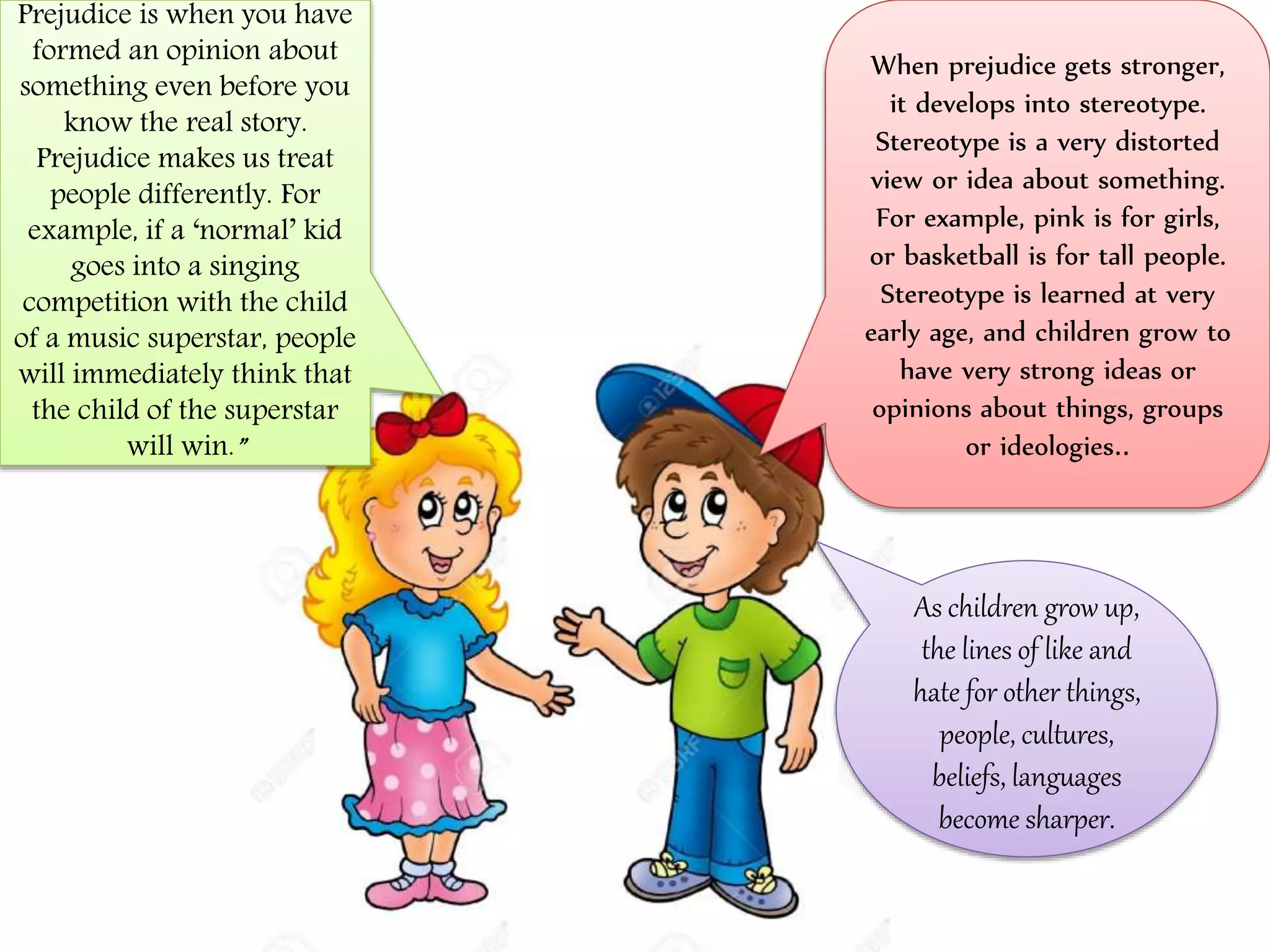 Prejudice is when you have
formed an opinion about
something even before you
know the real story.
Prejudice makes us treat
people differently. For
example, if a ‘normal’ kid
goes into a singing
competition with the child
of a music superstar, people
will immediately think that
the child of the superstar
will win.”
When prejudice gets stronger,
it develops into stereotype.
Stereotype is a very distorted
view or idea about something.
For example, pink is for girls,
or basketball is for tall people.
Stereotype is learned at very
early age, and children grow to
have very strong ideas or
opinions about things, groups
or ideologies..
As children grow up,
the lines of like and
hate for other things,
people, cultures,
beliefs, languages
become sharper.
 