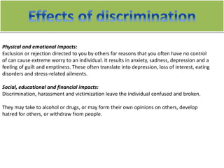 Physical and emotional impacts:
Exclusion or rejection directed to you by others for reasons that you often have no control
of can cause extreme worry to an individual. It results in anxiety, sadness, depression and a
feeling of guilt and emptiness. These often translate into depression, loss of interest, eating
disorders and stress-related ailments.
Social, educational and financial impacts:
Discrimination, harassment and victimization leave the individual confused and broken.
They may take to alcohol or drugs, or may form their own opinions on others, develop
hatred for others, or withdraw from people.
 