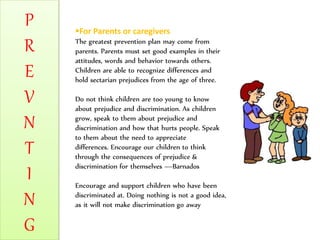 P
R
E
V
N
T
I
N
G
For Parents or caregivers
The greatest prevention plan may come from
parents. Parents must set good examples in their
attitudes, words and behavior towards others.
Children are able to recognize differences and
hold sectarian prejudices from the age of three.
Do not think children are too young to know
about prejudice and discrimination. As children
grow, speak to them about prejudice and
discrimination and how that hurts people. Speak
to them about the need to appreciate
differences. Encourage our children to think
through the consequences of prejudice &
discrimination for themselves —Barnados
Encourage and support children who have been
discriminated at. Doing nothing is not a good idea,
as it will not make discrimination go away
 