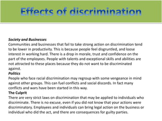 Society and Businesses
Communities and businesses that fail to take strong action on discrimination tend
to be lower in productivity. This is because people feel disgruntled, and loose
interest in working hard. There is a drop in morale, trust and confidence on the
part of the employees. People with talents and exceptional skills and abilities are
not attracted to these places because they do not want to be discriminated
against.
Politics
People who face racial discrimination may regroup with some vengeance in mind
against other groups. This can fuel conflicts and social discords. In fact many
conflicts and wars have been started in this way.
The Culprit
There are very strict laws on discrimination that may be applied to individuals who
discriminate. There is no excuse, even if you did not know that your actions were
discriminatory. Employees and individuals can bring legal action on the business or
individual who did the act, and there are consequences for guilty parties.
 