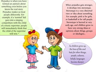 Prejudice is when you have
formed an opinion about
something even before you
know the real story.
Prejudice makes us treat
people differently. For
example, if a ‘normal’ kid
goes into a singing
competition with the child
of a music superstar, people
will immediately think that
the child of the superstar
will win.”
When prejudice gets stronger,
it develops into stereotype.
Stereotype is a very distorted
view or idea about something.
For example, pink is for girls,
or basketball is for tall people.
Stereotype is learned at very
early age, and children grow to
have very strong ideas or
opinions about things, groups
or ideologies..
As children grow up,
the lines of like and
hate for other things,
people, cultures,
beliefs, languages
become sharper.
 
