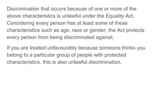 Discrimination that occurs because of one or more of the
above characteristics is unlawful under the Equality Act.
Considering every person has at least some of these
characteristics such as age, race or gender, the Act protects
every person from being discriminated against.
If you are treated unfavourably because someone thinks you
belong to a particular group of people with protected
characteristics, this is also unlawful discrimination.
 
