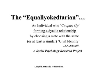 The “Equallyokedtarian”…The “Equallyokedtarian”…
An Individual who ‘Couples Up’
– forming a dyadic relationship –
by choosing a mate with the same
(or at least a similar) ‘Civil Identity’
A Social Psychology Research Project
Liberal Arts and Humanities
U.S.A., 9/11/2001
 