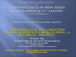 “ DISCRIMINATION AND ATROCITIES
AGAINST SCHEDULED CASTES IN INDIA : A
        HISTORICAL INJUSTICE”
              Present By
       SHAMBHARKAR DEVIDAS PRALHADRAO
                      M.S.W., SET,NET- SOCIAL WORK
                             (Assistant Professor)
          Mobile No: 09421892282, Email : shambharkar.devidas@gmail.com


Mahatma Jyotiba Fule College of Social Work-Yavatmal ,
                 Maharashtra(India).
 