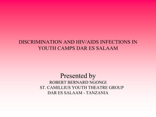 DISCRIMINATION AND HIV/AIDS INFECTIONS IN
YOUTH CAMPS DAR ES SALAAM
Presented by
ROBERT BERNARD NGONGI
ST. CAMILLIUS YOUTH THEATRE GROUP
DAR ES SALAAM - TANZANIA
 