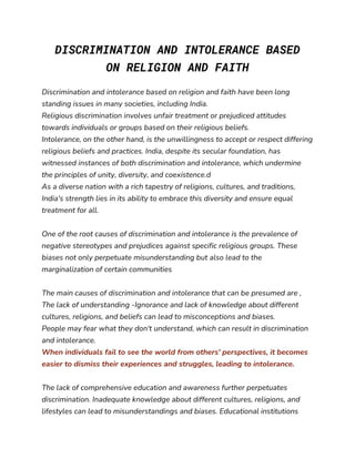DISCRIMINATION AND INTOLERANCE BASED
ON RELIGION AND FAITH
Discrimination and intolerance based on religion and faith have been long
standing issues in many societies, including India.
Religious discrimination involves unfair treatment or prejudiced attitudes
towards individuals or groups based on their religious beliefs.
Intolerance, on the other hand, is the unwillingness to accept or respect differing
religious beliefs and practices. India, despite its secular foundation, has
witnessed instances of both discrimination and intolerance, which undermine
the principles of unity, diversity, and coexistence.d
As a diverse nation with a rich tapestry of religions, cultures, and traditions,
India's strength lies in its ability to embrace this diversity and ensure equal
treatment for all.
One of the root causes of discrimination and intolerance is the prevalence of
negative stereotypes and prejudices against specific religious groups. These
biases not only perpetuate misunderstanding but also lead to the
marginalization of certain communities
The main causes of discrimination and intolerance that can be presumed are ,
The lack of understanding -Ignorance and lack of knowledge about different
cultures, religions, and beliefs can lead to misconceptions and biases.
People may fear what they don't understand, which can result in discrimination
and intolerance.
When individuals fail to see the world from others' perspectives, it becomes
easier to dismiss their experiences and struggles, leading to intolerance.
The lack of comprehensive education and awareness further perpetuates
discrimination. Inadequate knowledge about different cultures, religions, and
lifestyles can lead to misunderstandings and biases. Educational institutions
 