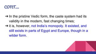 CONT….
➔ In the pristine Vedic form, the caste system had its
validity in the modern, fast changing times;
➔ it is, however, not India’s monopoly. It existed, and
still exists in parts of Egypt and Europe, though in a
wilder form.
10
 