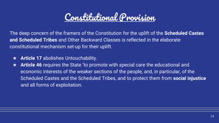 Constitutional Provision
The deep concern of the framers of the Constitution for the uplift of the Scheduled Castes
and Scheduled Tribes and Other Backward Classes is reflected in the elaborate
constitutional mechanism set-up for their uplift.
★ Article 17 abolishes Untouchability.
★ Article 46 requires the State ‘to promote with special care the educational and
economic interests of the weaker sections of the people, and, in particular, of the
Scheduled Castes and the Scheduled Tribes, and to protect them from social injustice
and all forms of exploitation.
14
 