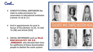 Cont…
★ CONSTITUTIONAL EMPOWERS the
state to make provisions for
reservation in educational institution
[ Article 15 (4) & { 5 }
★ And in appointments for post in
favour of SCs [Article 16 (4), 16 (4A)
16 (4B) and Article [335]
★ S0CIAL REFORMERS such as RAJA
RAM MOHAN ROY ,DR. B.R
.AMBEDKAR who devoted their lives
for upliftment of these downtrodden
people to abolish the caste system.
15
 