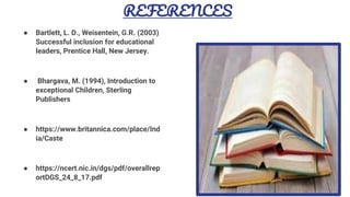 REFERENCES
● Bartlett, L. D., Weisentein, G.R. (2003)
Successful inclusion for educational
leaders, Prentice Hall, New Jersey.
● Bhargava, M. (1994), Introduction to
exceptional Children, Sterling
Publishers
● https://www.britannica.com/place/Ind
ia/Caste
● https://ncert.nic.in/dgs/pdf/overallrep
ortDGS_24_8_17.pdf
16
 