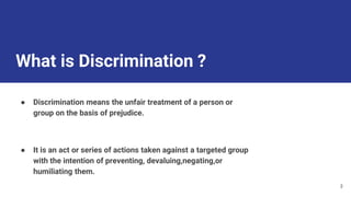 What is Discrimination ?
● Discrimination means the unfair treatment of a person or
group on the basis of prejudice.
● It is an act or series of actions taken against a targeted group
with the intention of preventing, devaluing,negating,or
humiliating them.
3
 