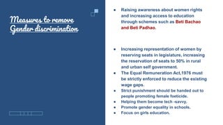 Measures to remove
Gender discrimination
● Raising awareness about women rights
and increasing access to education
through schemes such as Beti Bachao
and Beti Padhao.
● Increasing representation of women by
reserving seats in legislature, increasing
the reservation of seats to 50% in rural
and urban self government.
● The Equal Remuneration Act,1976 must
be strictly enforced to reduce the existing
wage gaps.
● Strict punishment should be handed out to
people promoting female foeticide.
● Helping them become tech -savvy.
● Promote gender equality in schools.
● Focus on girls education.
 