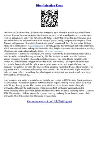 Discrimination Essay
Existence of Discrimination Discrimination happens to be exhibited in many ways and different
settings. Some of the reasons people discriminate are race, belief, sexual preference, employment,
religion, gender, size, and even a person health status. Usually the person that discriminates has a
narcissistic behavior and preoccupied with issues of power, vanity, and personal adequacy. Their
disorder and ignorance of what the discriminator doesn't understand, fuels their negative feelings.
Many times the basic root of discrimination is heredity, passed down from generation to generation,
which also makes it easier to keep discrimination alive. People experience discrimination in a variety
of settings like work, school, church, stores,...show more content...
Discrimination is not visible to everyone, but mostly visible to the discriminator and the victim. I
have been discriminated in many areas of my life. For instance, at work I was discriminated
against because of the color, title, and personal appearance. One time, I had a patient tried to
scratch me, and called me a nigger because I'm black. Not once did I disrespect her or mistreat
her, but she thought she had the right to say negative words to me, and physically harm me
because of the color of my skin. She knew nothing about me except that I was a black woman. The
opponents would say that the patient might have behaved like this because she might have had a
bad experience before. I would say that a bad experience might not lead a patient call me a nigger,
nor would she try to hurt me.
Discrimination also exists in a racial sense. A study was created in 2002 to study discrimination in
the job market. "Researchers sent out 5,000 resumes in response to help wanted ads in the Boston
and Chicago Sunday papers. The resumes were identical, except for the names of the job
applicants...Although the qualifications of the supposed job applicants were identical, the
white–sounding names elicited 50 percent more callbacks than the black–sounding names" (Henslin
359). The employers did not look at the resumes properly, and only focused on the names of the
applicants. This demonstrate that blacks are prejudged and
Get more content on HelpWriting.net
 