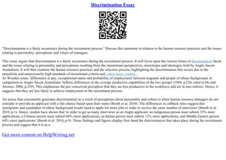 Discrimination Essay
"Discrimination is a likely occurrence during the recruitment process." Discuss this statement in relation to the human resource practices and the issues
relating to personality, perceptions and values of managers.
This essay argues that discrimination is a likely occurrence during the recruitment process. It will focus upon the various forms of discrimination faced
and the issues relating to personality and perceptions resulting from the mainstream perspectives, stereotypes and ideologies held by Anglo–Saxon
Australians. It will then examine the human resource practices and the selection process, highlighting the discrimination that occurs due to the
unrealistic and unnecessarily high standards of recruitment criteria and...show more content...
As Wooden notes, 'differences in pay, occupational status and probability of employment' between migrants and people of ethnic background, in
comparison to Anglo–Saxon Australians 'reflects differences in the average productive capabilities of the two groups' (1994, p.220; cited in Ho and
Alcorso, 2004, p.239). This emphasises the pre–conceived perception that they are less productive in the workforce and are in turn inferior. Hence, it
suggests that they are less likely to achieve employment in the recruitment process.
An action that consistently generates discrimination as a result of perceptions about personality and culture is when human resource managers do not
consider or provide an applicant with a fair chance based upon their name (Booth et al. 2010). The differences in callback rates suggest that
immigrants and candidates of ethnic background would 'need to apply for more jobs in order to receive the same number of interviews' (Booth et al.
2010, p.1). Hence, studies have shown that 'in order to get as many interviews as an Anglo applicant, an indigenous person must submit 35% more
applications, a Chinese person must submit 68% more applications, an Italian person must submit 12% more applications, and Middle Eastern person
64% more applications' (Booth et al. 2010, p.9). These findings and figures display first–hand the discrimination that takes place during the recruitment
process and suggest that it is as a
Get more content on HelpWriting.net
 