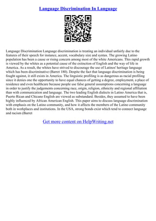 Language Discrimination In Language
Language Discrimination Language discrimination is treating an individual unfairly due to the
features of their speech for instance, accent, vocabulary size and syntax. The growing Latino
population has been a cause or rising concern among most of the white Americans. This rapid growth
is viewed by the whites as a potential cause of the extinction of English and the way of life in
America. As a result, the whites have strived to discourage the use of Latinos' heritage language
which has been discriminative (Barret 180). Despite the fact that language discrimination is being
fought against, it still exists in America. The linguistic profiling is as dangerous as racial profiling
since it denies one the opportunity to have equal chances of getting a degree, employment, a place of
residence and even healthcare because people use false general assumptions concerning a language
in order to justify the judgements concerning race, origin, religion, ethnicity and regional affiliation
than with communication and language. The two leading English dialects in Latino America that is,
Puerto Rican and Chicano English are viewed as substandard. Besides, they assumed to have been
highly influenced by African American English. This paper aims to discuss language discrimination
with emphasis on the Latino community, and how it affects the members of the Latino community
both in workplaces and institutions. In the USA, strong bonds exist which tend to connect language
and racism (Barret
Get more content on HelpWriting.net
 