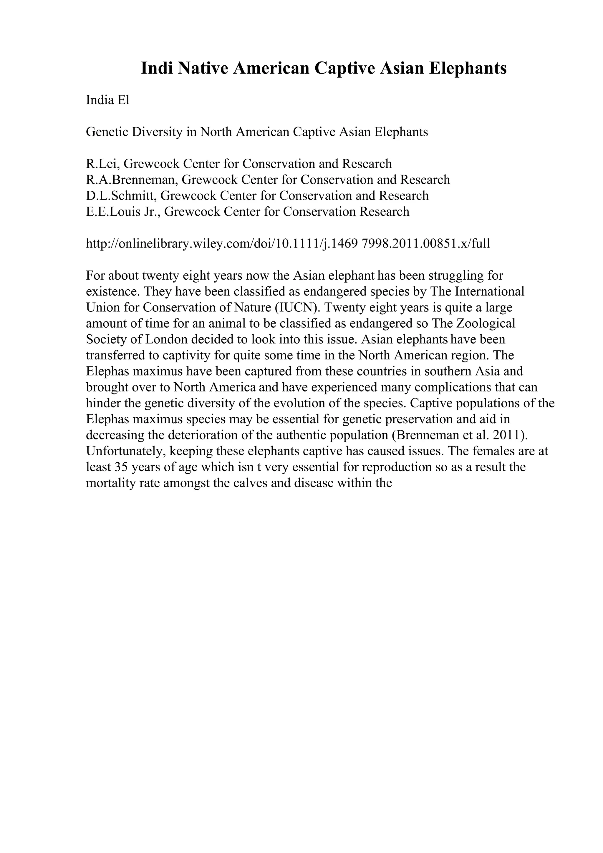 Indi Native American Captive Asian Elephants
India El
Genetic Diversity in North American Captive Asian Elephants
R.Lei, Grewcock Center for Conservation and Research
R.A.Brenneman, Grewcock Center for Conservation and Research
D.L.Schmitt, Grewcock Center for Conservation and Research
E.E.Louis Jr., Grewcock Center for Conservation Research
http://onlinelibrary.wiley.com/doi/10.1111/j.1469 7998.2011.00851.x/full
For about twenty eight years now the Asian elephant has been struggling for
existence. They have been classified as endangered species by The International
Union for Conservation of Nature (IUCN). Twenty eight years is quite a large
amount of time for an animal to be classified as endangered so The Zoological
Society of London decided to look into this issue. Asian elephants have been
transferred to captivity for quite some time in the North American region. The
Elephas maximus have been captured from these countries in southern Asia and
brought over to North America and have experienced many complications that can
hinder the genetic diversity of the evolution of the species. Captive populations of the
Elephas maximus species may be essential for genetic preservation and aid in
decreasing the deterioration of the authentic population (Brenneman et al. 2011).
Unfortunately, keeping these elephants captive has caused issues. The females are at
least 35 years of age which isn t very essential for reproduction so as a result the
mortality rate amongst the calves and disease within the
 