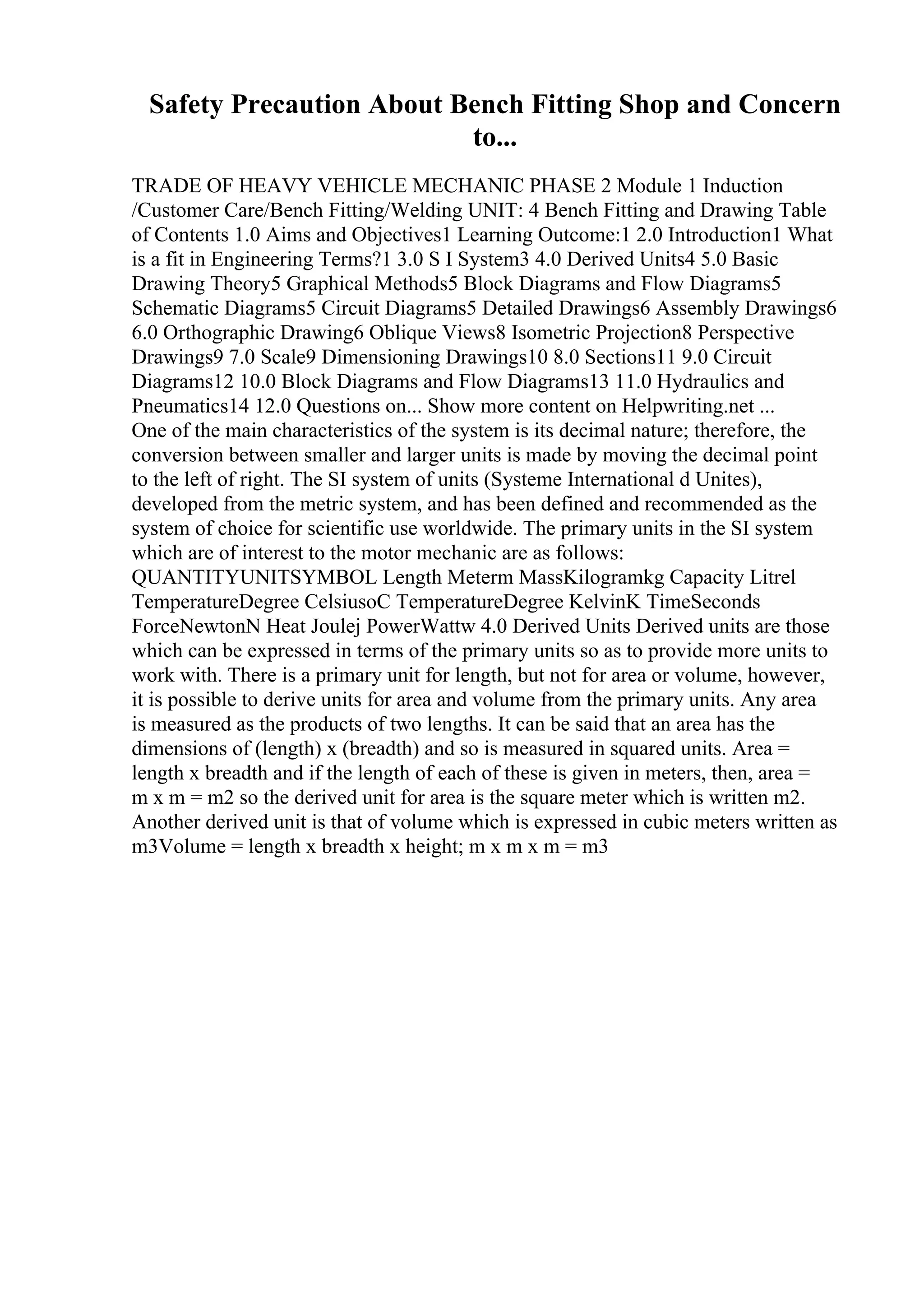 Safety Precaution About Bench Fitting Shop and Concern
to...
TRADE OF HEAVY VEHICLE MECHANIC PHASE 2 Module 1 Induction
/Customer Care/Bench Fitting/Welding UNIT: 4 Bench Fitting and Drawing Table
of Contents 1.0 Aims and Objectives1 Learning Outcome:1 2.0 Introduction1 What
is a fit in Engineering Terms?1 3.0 S I System3 4.0 Derived Units4 5.0 Basic
Drawing Theory5 Graphical Methods5 Block Diagrams and Flow Diagrams5
Schematic Diagrams5 Circuit Diagrams5 Detailed Drawings6 Assembly Drawings6
6.0 Orthographic Drawing6 Oblique Views8 Isometric Projection8 Perspective
Drawings9 7.0 Scale9 Dimensioning Drawings10 8.0 Sections11 9.0 Circuit
Diagrams12 10.0 Block Diagrams and Flow Diagrams13 11.0 Hydraulics and
Pneumatics14 12.0 Questions on... Show more content on Helpwriting.net ...
One of the main characteristics of the system is its decimal nature; therefore, the
conversion between smaller and larger units is made by moving the decimal point
to the left of right. The SI system of units (Systeme International d Unites),
developed from the metric system, and has been defined and recommended as the
system of choice for scientific use worldwide. The primary units in the SI system
which are of interest to the motor mechanic are as follows:
QUANTITYUNITSYMBOL Length Meterm MassKilogramkg Capacity Litrel
TemperatureDegree CelsiusoC TemperatureDegree KelvinK TimeSeconds
ForceNewtonN Heat Joulej PowerWattw 4.0 Derived Units Derived units are those
which can be expressed in terms of the primary units so as to provide more units to
work with. There is a primary unit for length, but not for area or volume, however,
it is possible to derive units for area and volume from the primary units. Any area
is measured as the products of two lengths. It can be said that an area has the
dimensions of (length) x (breadth) and so is measured in squared units. Area =
length x breadth and if the length of each of these is given in meters, then, area =
m x m = m2 so the derived unit for area is the square meter which is written m2.
Another derived unit is that of volume which is expressed in cubic meters written as
m3Volume = length x breadth x height; m x m x m = m3
 