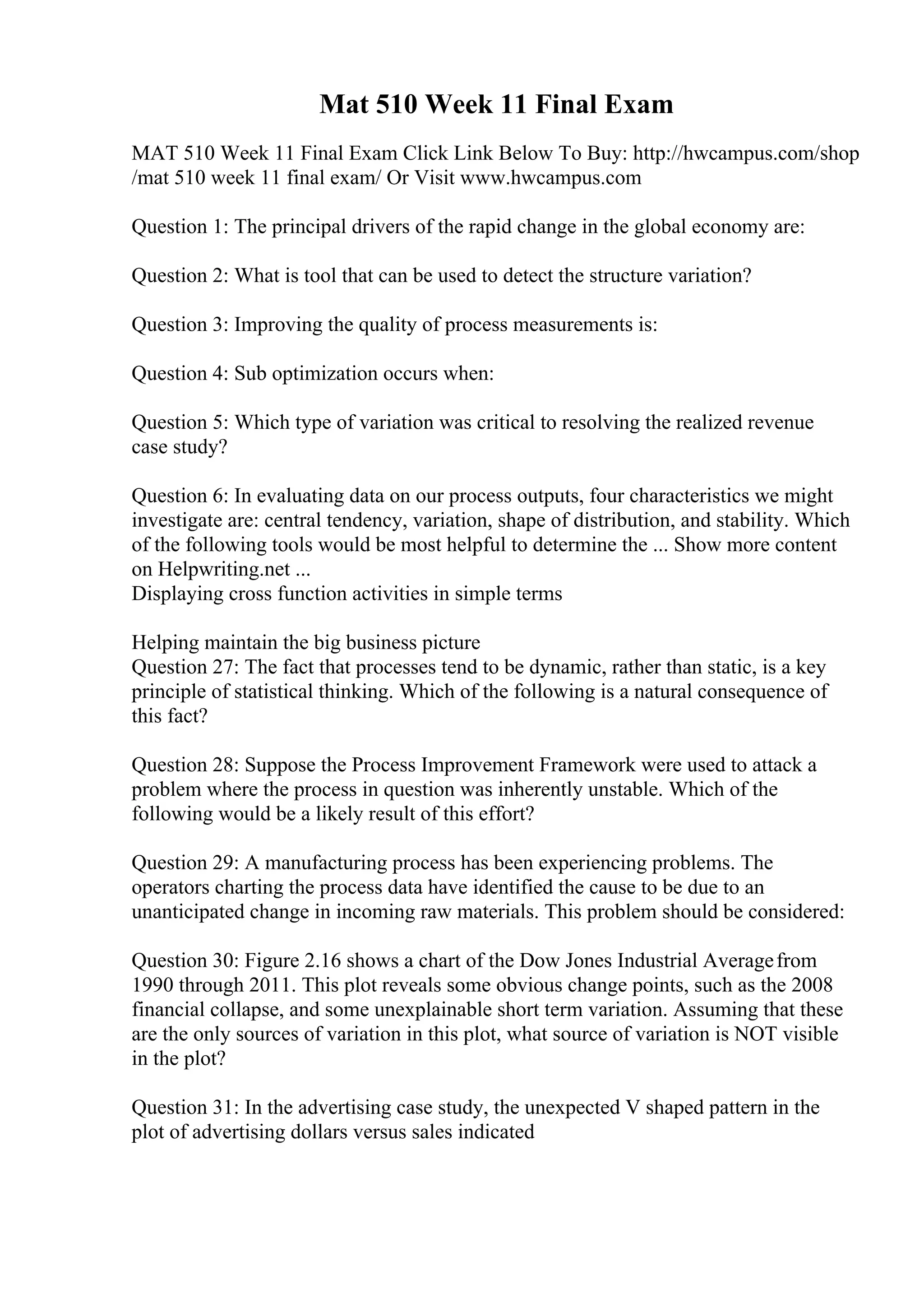 Mat 510 Week 11 Final Exam
MAT 510 Week 11 Final Exam Click Link Below To Buy: http://hwcampus.com/shop
/mat 510 week 11 final exam/ Or Visit www.hwcampus.com
Question 1: The principal drivers of the rapid change in the global economy are:
Question 2: What is tool that can be used to detect the structure variation?
Question 3: Improving the quality of process measurements is:
Question 4: Sub optimization occurs when:
Question 5: Which type of variation was critical to resolving the realized revenue
case study?
Question 6: In evaluating data on our process outputs, four characteristics we might
investigate are: central tendency, variation, shape of distribution, and stability. Which
of the following tools would be most helpful to determine the ... Show more content
on Helpwriting.net ...
Displaying cross function activities in simple terms
Helping maintain the big business picture
Question 27: The fact that processes tend to be dynamic, rather than static, is a key
principle of statistical thinking. Which of the following is a natural consequence of
this fact?
Question 28: Suppose the Process Improvement Framework were used to attack a
problem where the process in question was inherently unstable. Which of the
following would be a likely result of this effort?
Question 29: A manufacturing process has been experiencing problems. The
operators charting the process data have identified the cause to be due to an
unanticipated change in incoming raw materials. This problem should be considered:
Question 30: Figure 2.16 shows a chart of the Dow Jones Industrial Averagefrom
1990 through 2011. This plot reveals some obvious change points, such as the 2008
financial collapse, and some unexplainable short term variation. Assuming that these
are the only sources of variation in this plot, what source of variation is NOT visible
in the plot?
Question 31: In the advertising case study, the unexpected V shaped pattern in the
plot of advertising dollars versus sales indicated
 