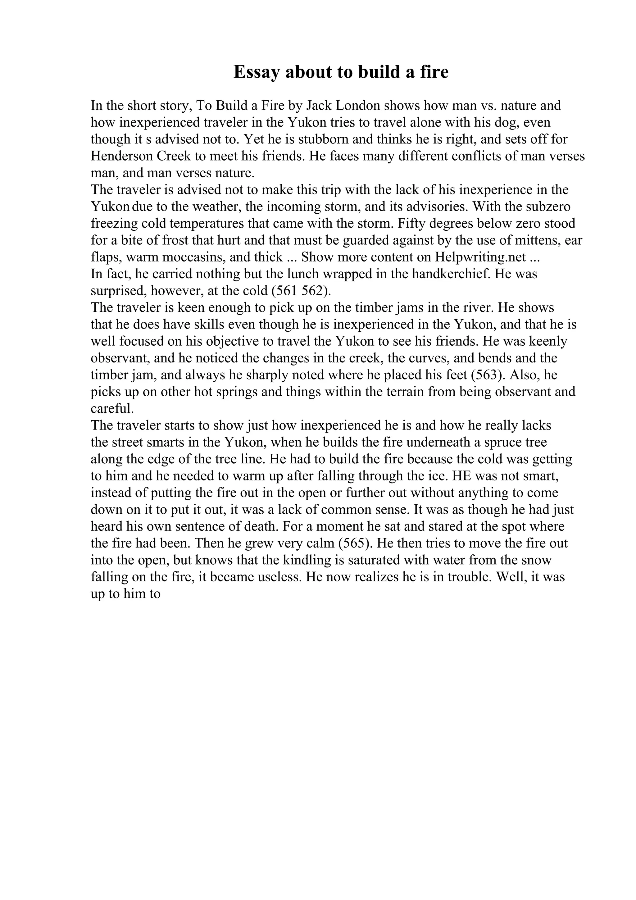 Essay about to build a fire
In the short story, To Build a Fire by Jack London shows how man vs. nature and
how inexperienced traveler in the Yukon tries to travel alone with his dog, even
though it s advised not to. Yet he is stubborn and thinks he is right, and sets off for
Henderson Creek to meet his friends. He faces many different conflicts of man verses
man, and man verses nature.
The traveler is advised not to make this trip with the lack of his inexperience in the
Yukondue to the weather, the incoming storm, and its advisories. With the subzero
freezing cold temperatures that came with the storm. Fifty degrees below zero stood
for a bite of frost that hurt and that must be guarded against by the use of mittens, ear
flaps, warm moccasins, and thick ... Show more content on Helpwriting.net ...
In fact, he carried nothing but the lunch wrapped in the handkerchief. He was
surprised, however, at the cold (561 562).
The traveler is keen enough to pick up on the timber jams in the river. He shows
that he does have skills even though he is inexperienced in the Yukon, and that he is
well focused on his objective to travel the Yukon to see his friends. He was keenly
observant, and he noticed the changes in the creek, the curves, and bends and the
timber jam, and always he sharply noted where he placed his feet (563). Also, he
picks up on other hot springs and things within the terrain from being observant and
careful.
The traveler starts to show just how inexperienced he is and how he really lacks
the street smarts in the Yukon, when he builds the fire underneath a spruce tree
along the edge of the tree line. He had to build the fire because the cold was getting
to him and he needed to warm up after falling through the ice. HE was not smart,
instead of putting the fire out in the open or further out without anything to come
down on it to put it out, it was a lack of common sense. It was as though he had just
heard his own sentence of death. For a moment he sat and stared at the spot where
the fire had been. Then he grew very calm (565). He then tries to move the fire out
into the open, but knows that the kindling is saturated with water from the snow
falling on the fire, it became useless. He now realizes he is in trouble. Well, it was
up to him to
 