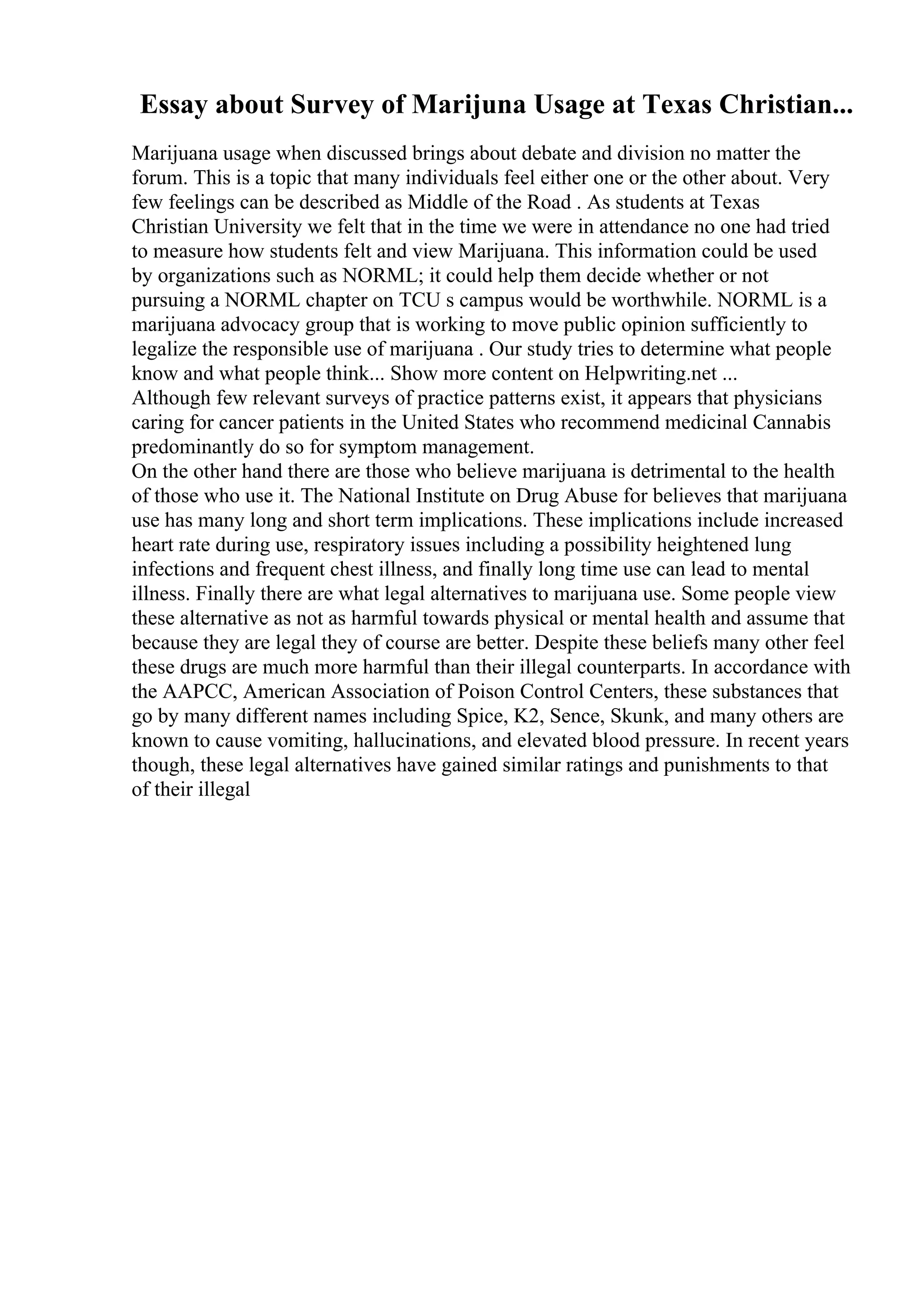 Essay about Survey of Marijuna Usage at Texas Christian...
Marijuana usage when discussed brings about debate and division no matter the
forum. This is a topic that many individuals feel either one or the other about. Very
few feelings can be described as Middle of the Road . As students at Texas
Christian University we felt that in the time we were in attendance no one had tried
to measure how students felt and view Marijuana. This information could be used
by organizations such as NORML; it could help them decide whether or not
pursuing a NORML chapter on TCU s campus would be worthwhile. NORML is a
marijuana advocacy group that is working to move public opinion sufficiently to
legalize the responsible use of marijuana . Our study tries to determine what people
know and what people think... Show more content on Helpwriting.net ...
Although few relevant surveys of practice patterns exist, it appears that physicians
caring for cancer patients in the United States who recommend medicinal Cannabis
predominantly do so for symptom management.
On the other hand there are those who believe marijuana is detrimental to the health
of those who use it. The National Institute on Drug Abuse for believes that marijuana
use has many long and short term implications. These implications include increased
heart rate during use, respiratory issues including a possibility heightened lung
infections and frequent chest illness, and finally long time use can lead to mental
illness. Finally there are what legal alternatives to marijuana use. Some people view
these alternative as not as harmful towards physical or mental health and assume that
because they are legal they of course are better. Despite these beliefs many other feel
these drugs are much more harmful than their illegal counterparts. In accordance with
the AAPCC, American Association of Poison Control Centers, these substances that
go by many different names including Spice, K2, Sence, Skunk, and many others are
known to cause vomiting, hallucinations, and elevated blood pressure. In recent years
though, these legal alternatives have gained similar ratings and punishments to that
of their illegal
 
