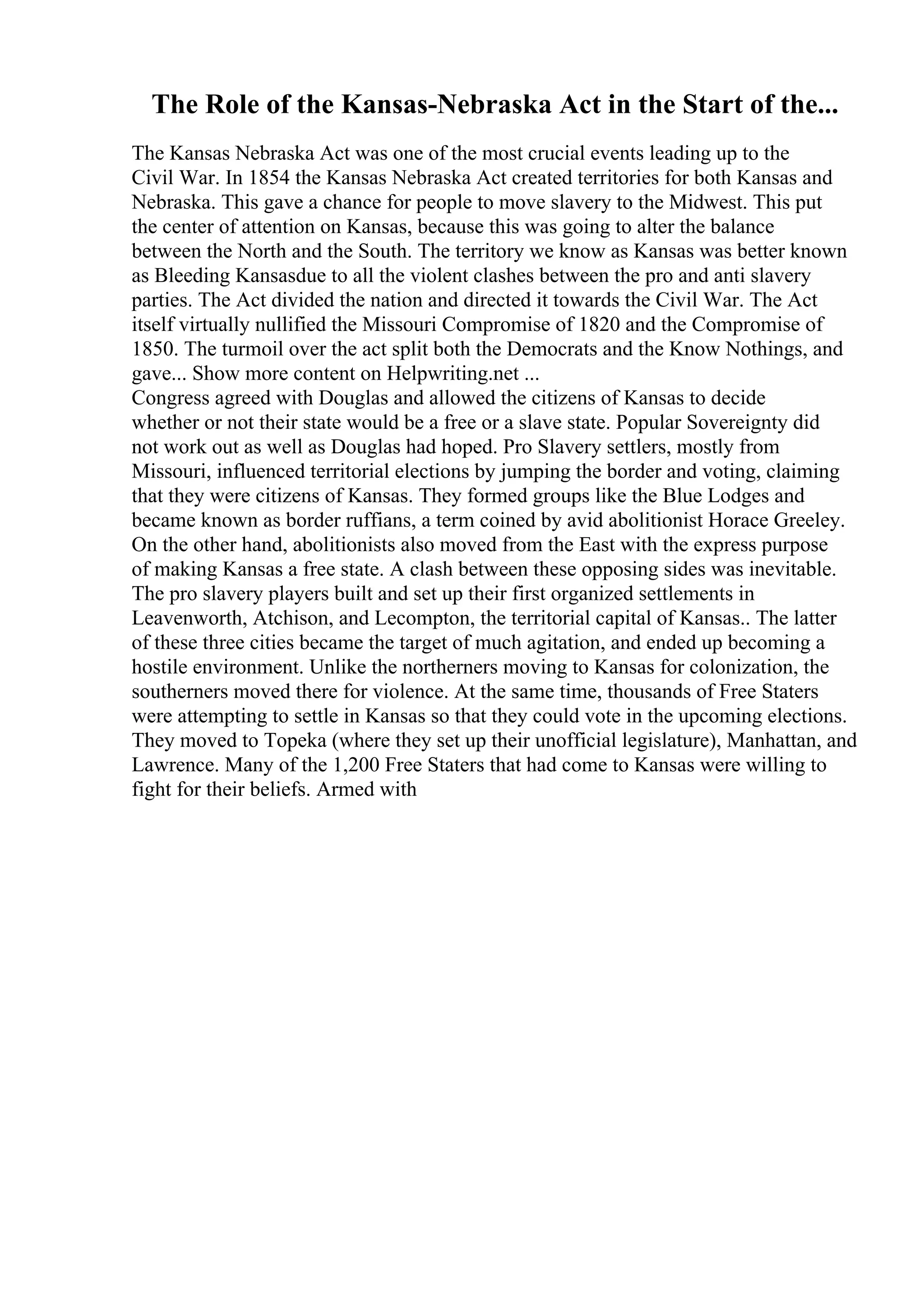 The Role of the Kansas-Nebraska Act in the Start of the...
The Kansas Nebraska Act was one of the most crucial events leading up to the
Civil War. In 1854 the Kansas Nebraska Act created territories for both Kansas and
Nebraska. This gave a chance for people to move slavery to the Midwest. This put
the center of attention on Kansas, because this was going to alter the balance
between the North and the South. The territory we know as Kansas was better known
as Bleeding Kansasdue to all the violent clashes between the pro and anti slavery
parties. The Act divided the nation and directed it towards the Civil War. The Act
itself virtually nullified the Missouri Compromise of 1820 and the Compromise of
1850. The turmoil over the act split both the Democrats and the Know Nothings, and
gave... Show more content on Helpwriting.net ...
Congress agreed with Douglas and allowed the citizens of Kansas to decide
whether or not their state would be a free or a slave state. Popular Sovereignty did
not work out as well as Douglas had hoped. Pro Slavery settlers, mostly from
Missouri, influenced territorial elections by jumping the border and voting, claiming
that they were citizens of Kansas. They formed groups like the Blue Lodges and
became known as border ruffians, a term coined by avid abolitionist Horace Greeley.
On the other hand, abolitionists also moved from the East with the express purpose
of making Kansas a free state. A clash between these opposing sides was inevitable.
The pro slavery players built and set up their first organized settlements in
Leavenworth, Atchison, and Lecompton, the territorial capital of Kansas.. The latter
of these three cities became the target of much agitation, and ended up becoming a
hostile environment. Unlike the northerners moving to Kansas for colonization, the
southerners moved there for violence. At the same time, thousands of Free Staters
were attempting to settle in Kansas so that they could vote in the upcoming elections.
They moved to Topeka (where they set up their unofficial legislature), Manhattan, and
Lawrence. Many of the 1,200 Free Staters that had come to Kansas were willing to
fight for their beliefs. Armed with
 