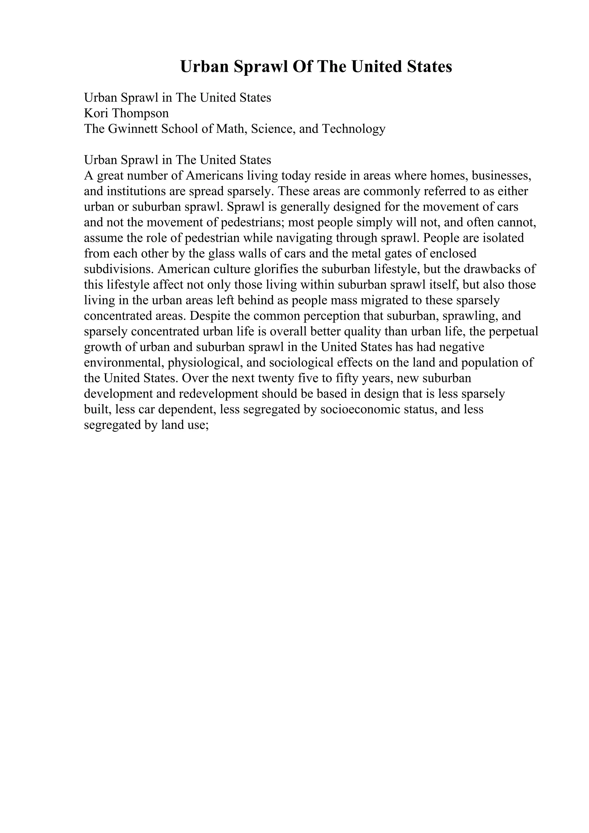 Urban Sprawl Of The United States
Urban Sprawl in The United States
Kori Thompson
The Gwinnett School of Math, Science, and Technology
Urban Sprawl in The United States
A great number of Americans living today reside in areas where homes, businesses,
and institutions are spread sparsely. These areas are commonly referred to as either
urban or suburban sprawl. Sprawl is generally designed for the movement of cars
and not the movement of pedestrians; most people simply will not, and often cannot,
assume the role of pedestrian while navigating through sprawl. People are isolated
from each other by the glass walls of cars and the metal gates of enclosed
subdivisions. American culture glorifies the suburban lifestyle, but the drawbacks of
this lifestyle affect not only those living within suburban sprawl itself, but also those
living in the urban areas left behind as people mass migrated to these sparsely
concentrated areas. Despite the common perception that suburban, sprawling, and
sparsely concentrated urban life is overall better quality than urban life, the perpetual
growth of urban and suburban sprawl in the United States has had negative
environmental, physiological, and sociological effects on the land and population of
the United States. Over the next twenty five to fifty years, new suburban
development and redevelopment should be based in design that is less sparsely
built, less car dependent, less segregated by socioeconomic status, and less
segregated by land use;
 