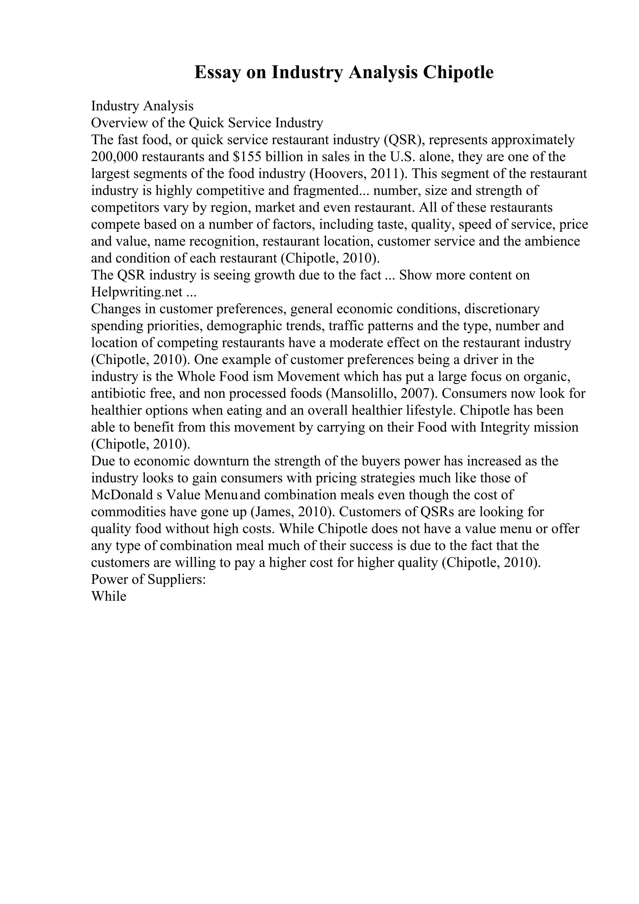 Essay on Industry Analysis Chipotle
Industry Analysis
Overview of the Quick Service Industry
The fast food, or quick service restaurant industry (QSR), represents approximately
200,000 restaurants and $155 billion in sales in the U.S. alone, they are one of the
largest segments of the food industry (Hoovers, 2011). This segment of the restaurant
industry is highly competitive and fragmented... number, size and strength of
competitors vary by region, market and even restaurant. All of these restaurants
compete based on a number of factors, including taste, quality, speed of service, price
and value, name recognition, restaurant location, customer service and the ambience
and condition of each restaurant (Chipotle, 2010).
The QSR industry is seeing growth due to the fact ... Show more content on
Helpwriting.net ...
Changes in customer preferences, general economic conditions, discretionary
spending priorities, demographic trends, traffic patterns and the type, number and
location of competing restaurants have a moderate effect on the restaurant industry
(Chipotle, 2010). One example of customer preferences being a driver in the
industry is the Whole Food ism Movement which has put a large focus on organic,
antibiotic free, and non processed foods (Mansolillo, 2007). Consumers now look for
healthier options when eating and an overall healthier lifestyle. Chipotle has been
able to benefit from this movement by carrying on their Food with Integrity mission
(Chipotle, 2010).
Due to economic downturn the strength of the buyers power has increased as the
industry looks to gain consumers with pricing strategies much like those of
McDonald s Value Menuand combination meals even though the cost of
commodities have gone up (James, 2010). Customers of QSRs are looking for
quality food without high costs. While Chipotle does not have a value menu or offer
any type of combination meal much of their success is due to the fact that the
customers are willing to pay a higher cost for higher quality (Chipotle, 2010).
Power of Suppliers:
While
 