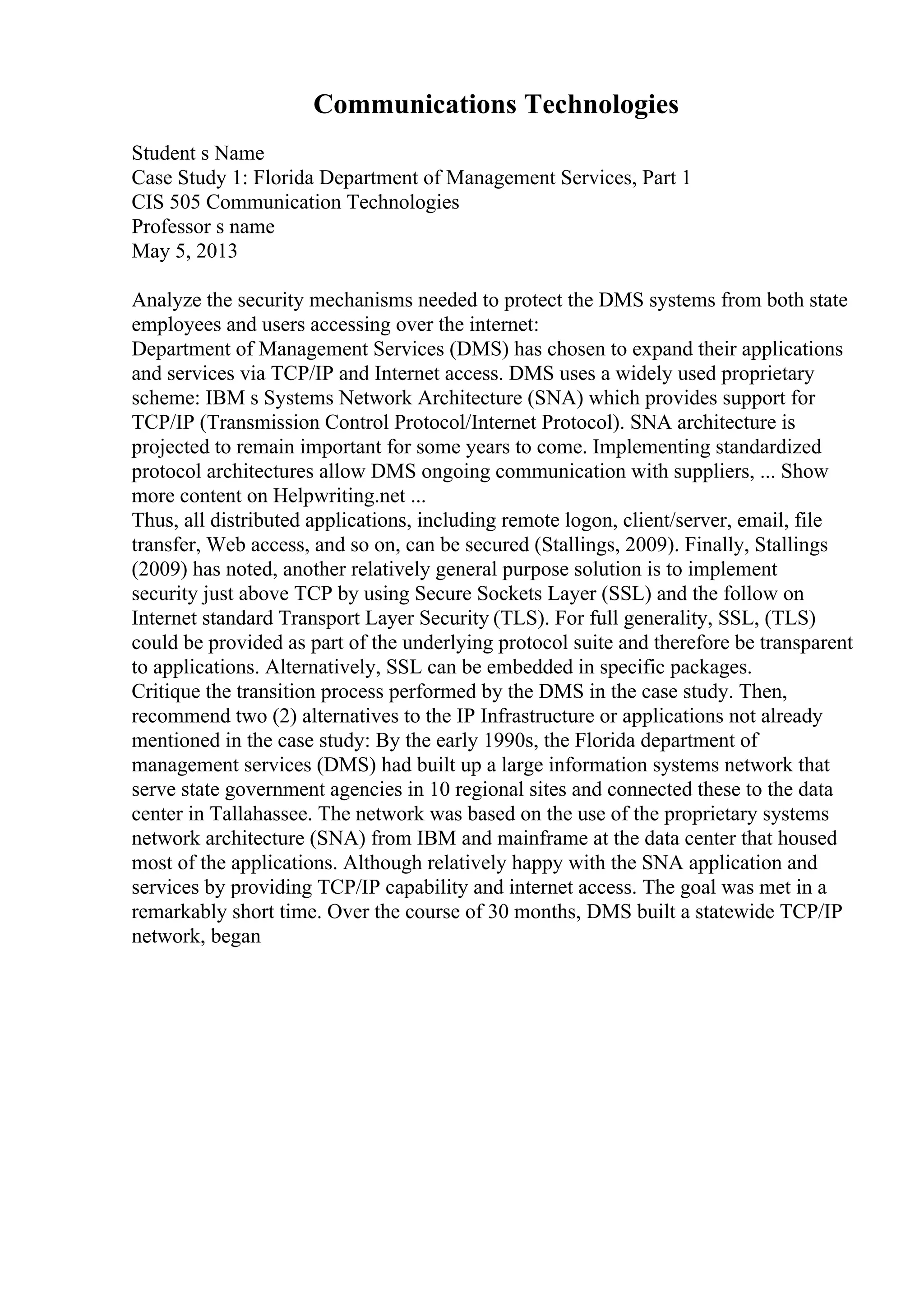 Communications Technologies
Student s Name
Case Study 1: Florida Department of Management Services, Part 1
CIS 505 Communication Technologies
Professor s name
May 5, 2013
Analyze the security mechanisms needed to protect the DMS systems from both state
employees and users accessing over the internet:
Department of Management Services (DMS) has chosen to expand their applications
and services via TCP/IP and Internet access. DMS uses a widely used proprietary
scheme: IBM s Systems Network Architecture (SNA) which provides support for
TCP/IP (Transmission Control Protocol/Internet Protocol). SNA architecture is
projected to remain important for some years to come. Implementing standardized
protocol architectures allow DMS ongoing communication with suppliers, ... Show
more content on Helpwriting.net ...
Thus, all distributed applications, including remote logon, client/server, email, file
transfer, Web access, and so on, can be secured (Stallings, 2009). Finally, Stallings
(2009) has noted, another relatively general purpose solution is to implement
security just above TCP by using Secure Sockets Layer (SSL) and the follow on
Internet standard Transport Layer Security (TLS). For full generality, SSL, (TLS)
could be provided as part of the underlying protocol suite and therefore be transparent
to applications. Alternatively, SSL can be embedded in specific packages.
Critique the transition process performed by the DMS in the case study. Then,
recommend two (2) alternatives to the IP Infrastructure or applications not already
mentioned in the case study: By the early 1990s, the Florida department of
management services (DMS) had built up a large information systems network that
serve state government agencies in 10 regional sites and connected these to the data
center in Tallahassee. The network was based on the use of the proprietary systems
network architecture (SNA) from IBM and mainframe at the data center that housed
most of the applications. Although relatively happy with the SNA application and
services by providing TCP/IP capability and internet access. The goal was met in a
remarkably short time. Over the course of 30 months, DMS built a statewide TCP/IP
network, began
 