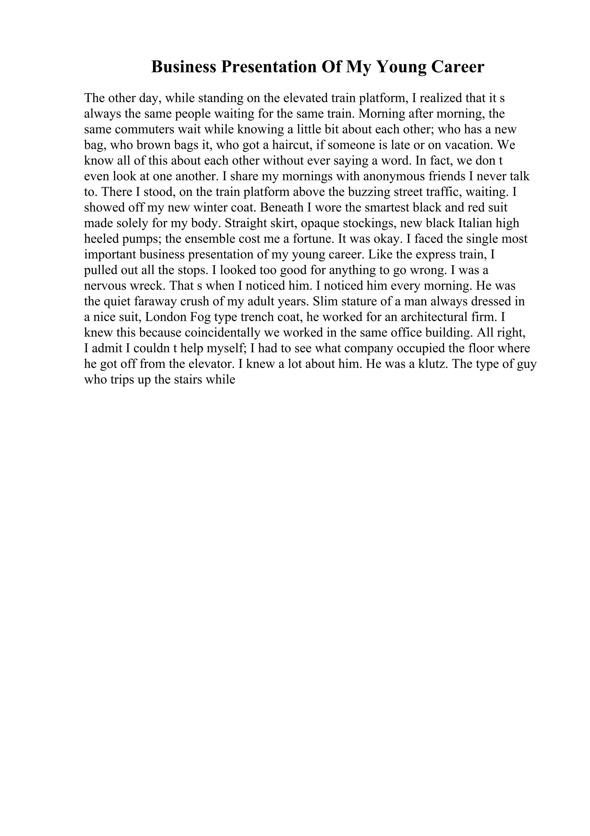 Business Presentation Of My Young Career
The other day, while standing on the elevated train platform, I realized that it s
always the same people waiting for the same train. Morning after morning, the
same commuters wait while knowing a little bit about each other; who has a new
bag, who brown bags it, who got a haircut, if someone is late or on vacation. We
know all of this about each other without ever saying a word. In fact, we don t
even look at one another. I share my mornings with anonymous friends I never talk
to. There I stood, on the train platform above the buzzing street traffic, waiting. I
showed off my new winter coat. Beneath I wore the smartest black and red suit
made solely for my body. Straight skirt, opaque stockings, new black Italian high
heeled pumps; the ensemble cost me a fortune. It was okay. I faced the single most
important business presentation of my young career. Like the express train, I
pulled out all the stops. I looked too good for anything to go wrong. I was a
nervous wreck. That s when I noticed him. I noticed him every morning. He was
the quiet faraway crush of my adult years. Slim stature of a man always dressed in
a nice suit, London Fog type trench coat, he worked for an architectural firm. I
knew this because coincidentally we worked in the same office building. All right,
I admit I couldn t help myself; I had to see what company occupied the floor where
he got off from the elevator. I knew a lot about him. He was a klutz. The type of guy
who trips up the stairs while
 